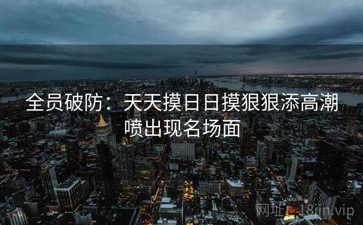 全员破防：天天摸日日摸狠狠添高潮喷出现名场面  第1张