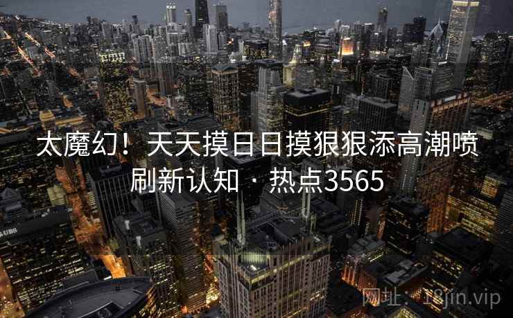 太魔幻!天天摸日日摸狠狠添高潮喷刷新认知 · 热点3565