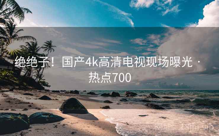绝绝子！国产4k高清电视现场曝光 · 热点700