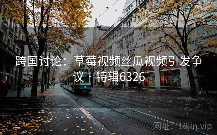 跨国讨论：草莓视频丝瓜视频引发争议 · 特辑6326