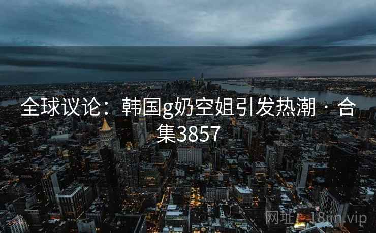 全球议论：韩国g奶空姐引发热潮 · 合集3857