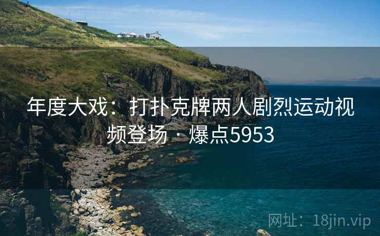 年度大戏：打扑克牌两人剧烈运动视频登场 · 爆点5953