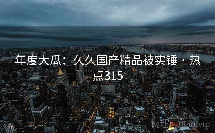 年度大瓜：久久国产精品被实锤 · 热点315