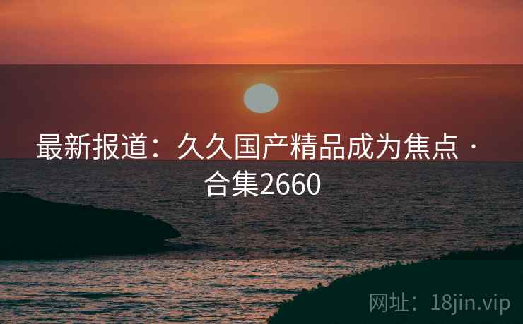最新报道：久久国产精品成为焦点 · 合集2660