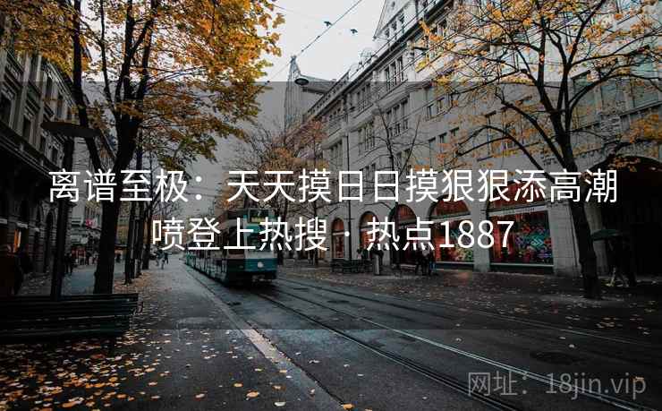 离谱至极：天天摸日日摸狠狠添高潮喷登上热搜 · 热点1887