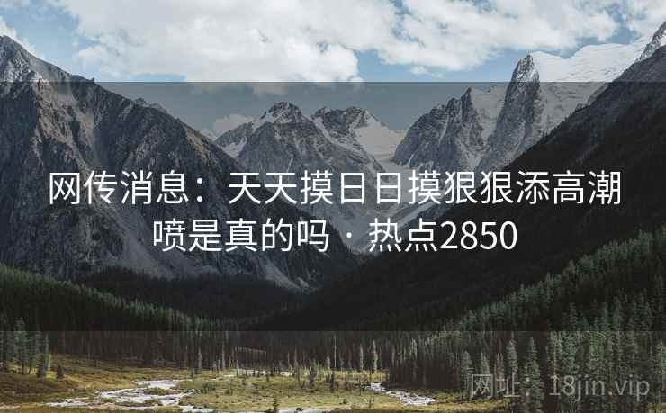 网传消息:天天摸日日摸狠狠添高潮喷是真的吗 · 热点2850