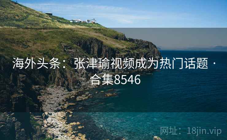 海外头条：张津瑜视频成为热门话题 · 合集8546