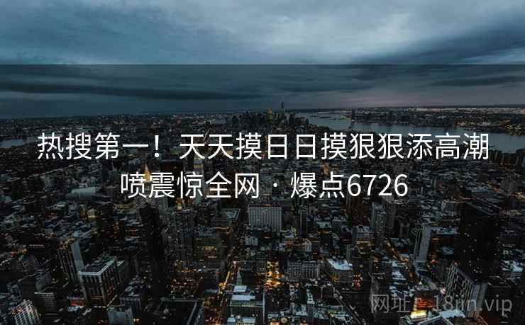 热搜第一!天天摸日日摸狠狠添高潮喷震惊全网 · 爆点6726