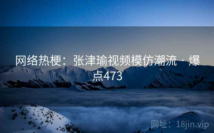 网络热梗：张津瑜视频模仿潮流 · 爆点473