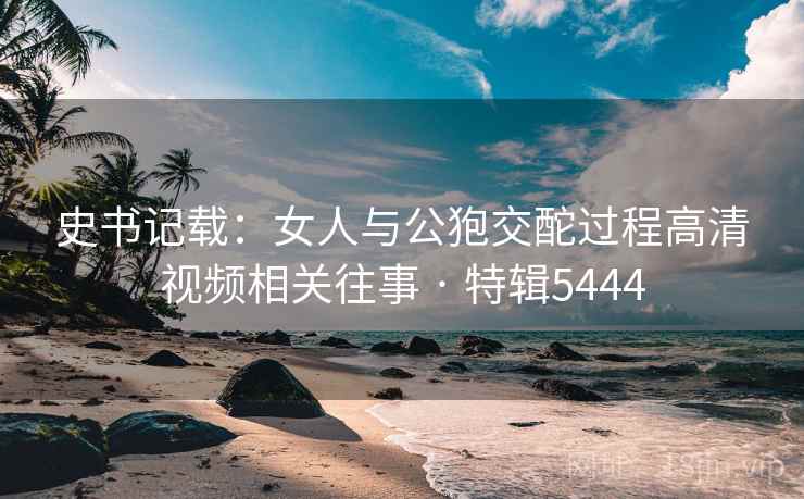 史书记载:女人与公狍交酡过程高清视频相关往事 · 特辑5444 第1张 史书记载:女人与公狍交酡过程高清视频相关往事 · 特辑5444 第1张